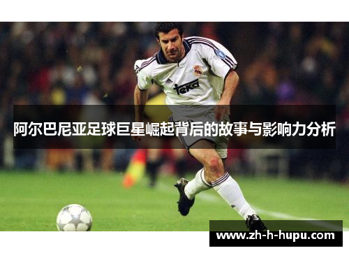 阿尔巴尼亚足球巨星崛起背后的故事与影响力分析