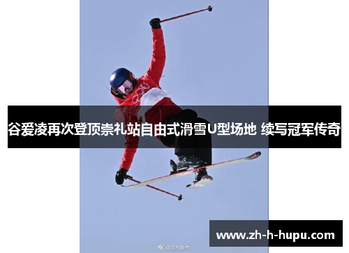 谷爱凌再次登顶崇礼站自由式滑雪U型场地 续写冠军传奇