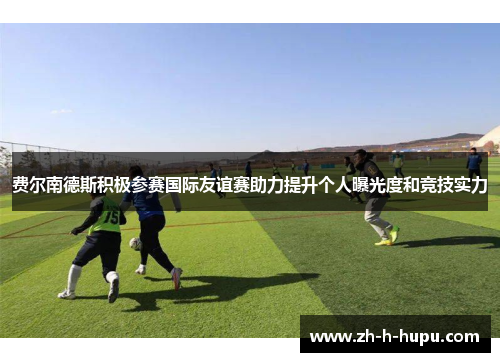 费尔南德斯积极参赛国际友谊赛助力提升个人曝光度和竞技实力 费尔南德斯积极参赛国际友谊赛助力提升个人曝光度和竞技实力