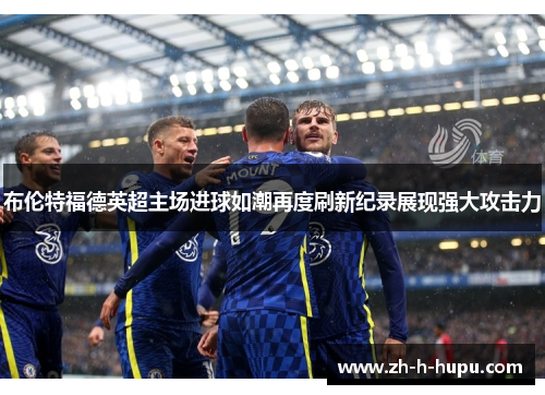 布伦特福德英超主场进球如潮再度刷新纪录展现强大攻击力 布伦特福德英超主场进球如潮再度刷新纪录展现强大攻击力