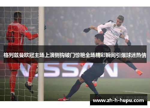 格列兹曼欧冠主场上演侧钩破门惊艳全场精彩瞬间引爆球迷热情 格列兹曼欧冠主场上演侧钩破门惊艳全场精彩瞬间引爆球迷热情