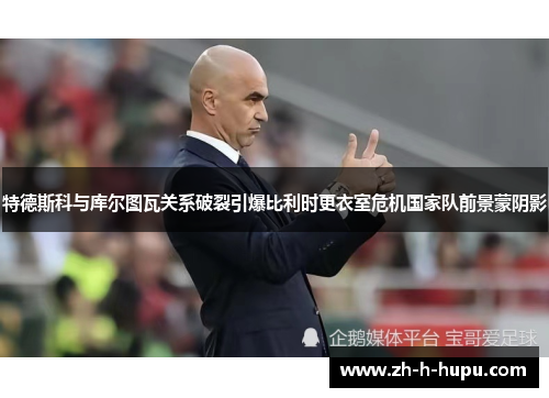 特德斯科与库尔图瓦关系破裂引爆比利时更衣室危机国家队前景蒙阴影