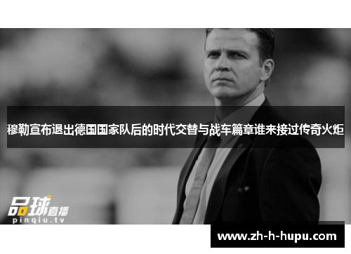 穆勒宣布退出德国国家队后的时代交替与战车篇章谁来接过传奇火炬 穆勒宣布退出德国国家队后的时代交替与战车篇章谁来接过传奇火炬