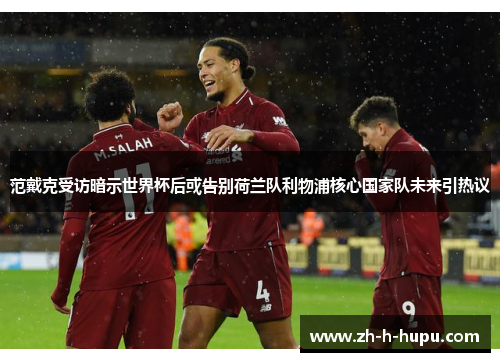 范戴克受访暗示世界杯后或告别荷兰队利物浦核心国家队未来引热议