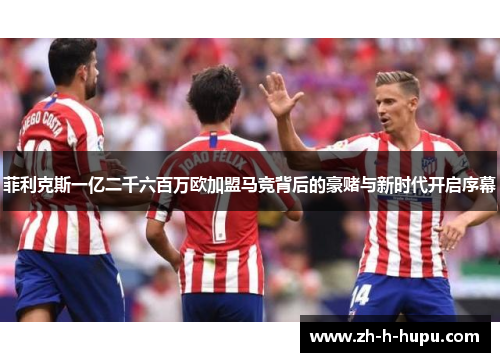 菲利克斯一亿二千六百万欧加盟马竞背后的豪赌与新时代开启序幕 菲利克斯一亿二千六百万欧加盟马竞背后的豪赌与新时代开启序幕