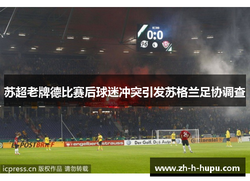 苏超老牌德比赛后球迷冲突引发苏格兰足协调查 苏超老牌德比赛后球迷冲突引发苏格兰足协调查