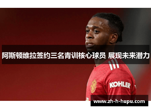 阿斯顿维拉签约三名青训核心球员 展现未来潜力 阿斯顿维拉签约三名青训核心球员 展现未来潜力