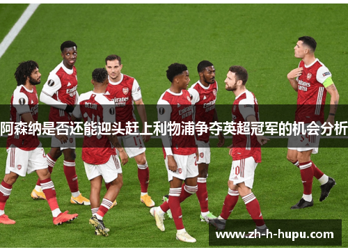 阿森纳是否还能迎头赶上利物浦争夺英超冠军的机会分析