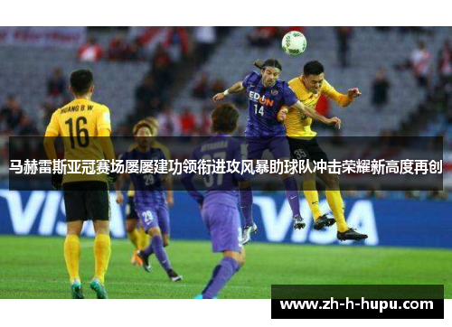 马赫雷斯亚冠赛场屡屡建功领衔进攻风暴助球队冲击荣耀新高度再创
