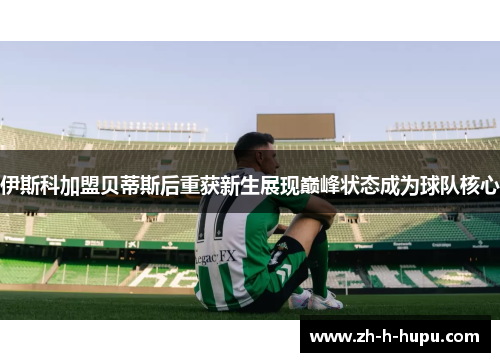 伊斯科加盟贝蒂斯后重获新生展现巅峰状态成为球队核心 伊斯科加盟贝蒂斯后重获新生展现巅峰状态成为球队核心